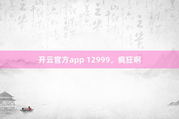 开云官方app 12999，疯狂啊