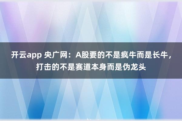 开云app 央广网：A股要的不是疯牛而是长牛，打击的不是赛道本身而是伪龙头