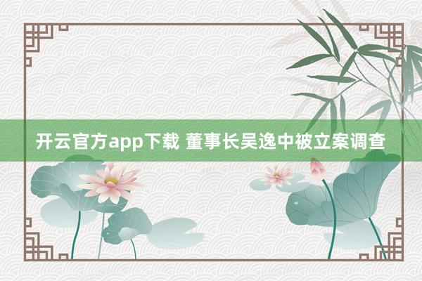 开云官方app下载 董事长吴逸中被立案调查