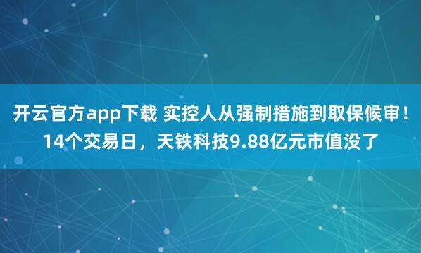 开云官方app下载 实控人从强制措施到取保候审！14个交易日，天铁科技9.88亿元市值没了