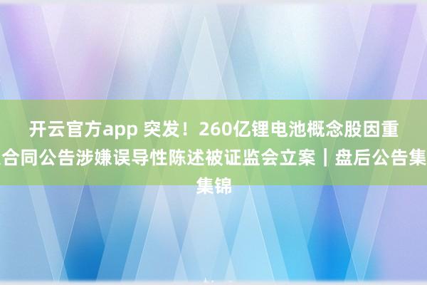 开云官方app 突发！260亿锂电池概念股因重大合同公告涉嫌误导性陈述被证监会立案｜盘后公告集锦