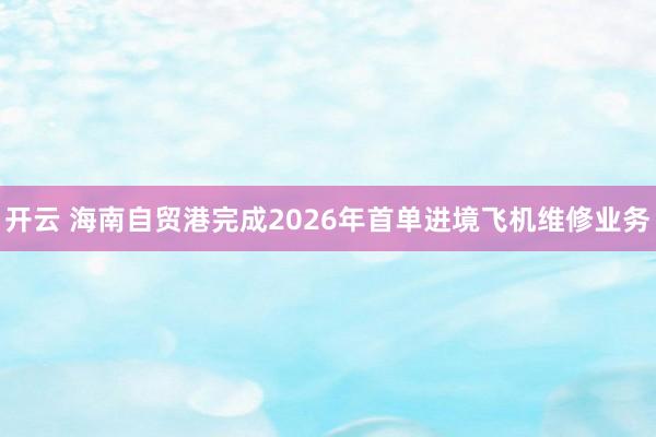 开云 海南自贸港完成2026年首单进境飞机维修业务