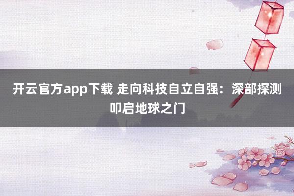 开云官方app下载 走向科技自立自强：深部探测叩启地球之门