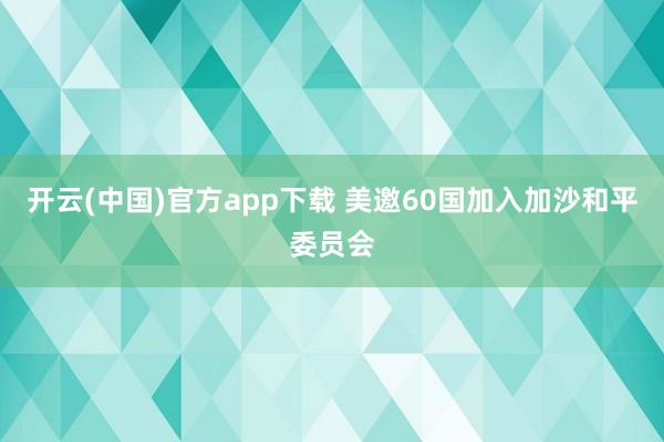 开云(中国)官方app下载 美邀60国加入加沙和平委员会