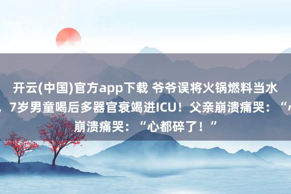 开云(中国)官方app下载 爷爷误将火锅燃料当水冲感冒颗粒，7岁男童喝后多器官衰竭进ICU！父亲崩溃痛哭：“心都碎了！”