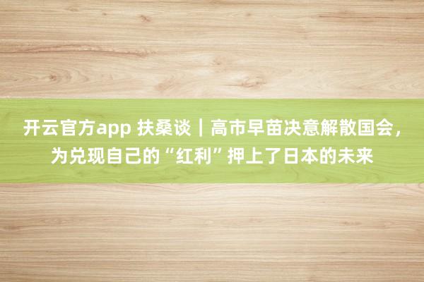 开云官方app 扶桑谈｜高市早苗决意解散国会，为兑现自己的“红利”押上了日本的未来