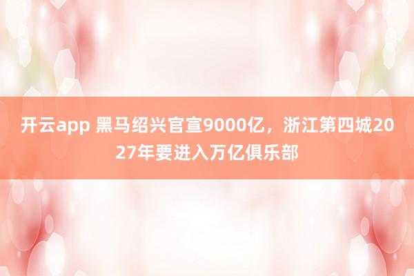 开云app 黑马绍兴官宣9000亿，浙江第四城2027年要进入万亿俱乐部