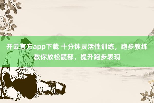 开云官方app下载 十分钟灵活性训练，跑步教练教你放松髋部，提升跑步表现
