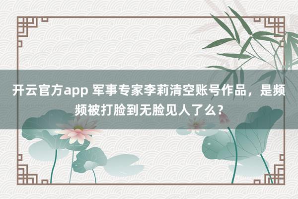 开云官方app 军事专家李莉清空账号作品，是频频被打脸到无脸见人了么？