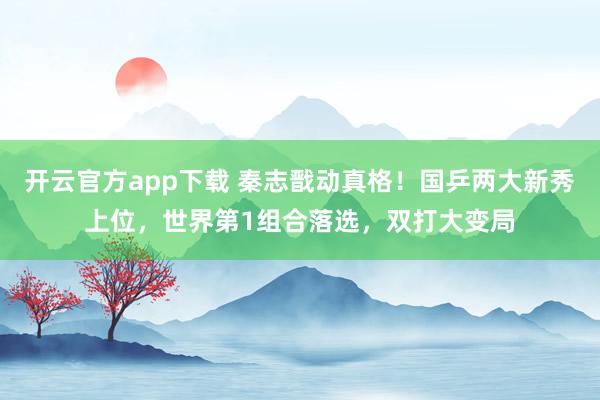 开云官方app下载 秦志戬动真格！国乒两大新秀上位，世界第1组合落选，双打大变局