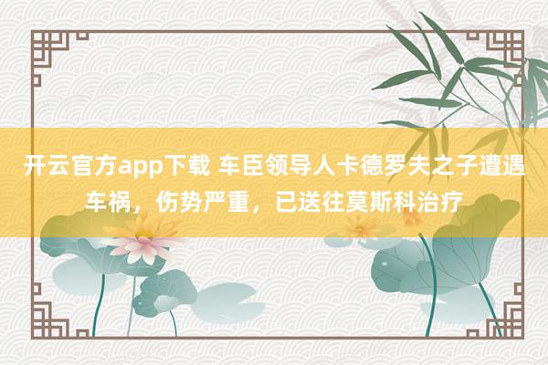 开云官方app下载 车臣领导人卡德罗夫之子遭遇车祸，伤势严重，已送往莫斯科治疗
