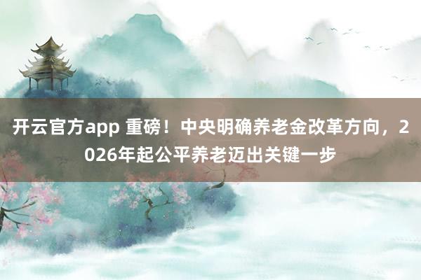 开云官方app 重磅！中央明确养老金改革方向，2026年起公平养老迈出关键一步
