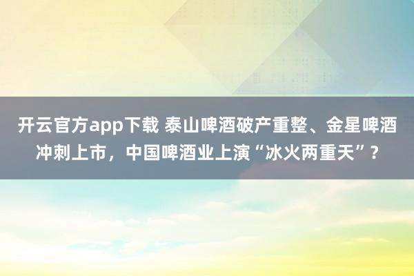 开云官方app下载 泰山啤酒破产重整、金星啤酒冲刺上市，中国啤酒业上演“冰火两重天”？