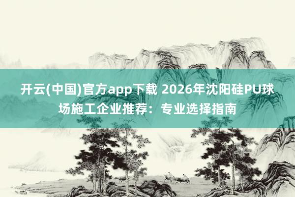 开云(中国)官方app下载 2026年沈阳硅PU球场施工企业推荐:专业选择指南