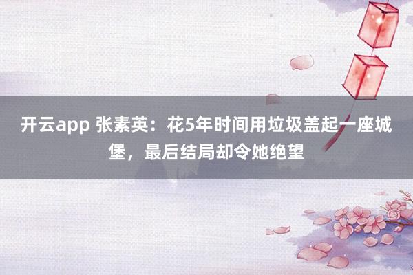开云app 张素英：花5年时间用垃圾盖起一座城堡，最后结局却令她绝望