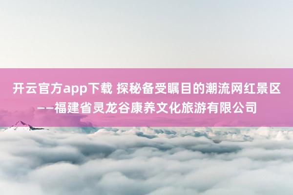 开云官方app下载 探秘备受瞩目的潮流网红景区——福建省灵龙谷康养文化旅游有限公司