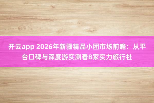 开云app 2026年新疆精品小团市场前瞻:从平台口碑与深度游实测看8家实力旅行社