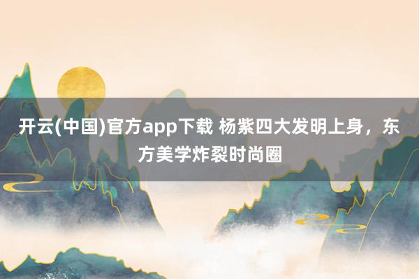 开云(中国)官方app下载 杨紫四大发明上身,东方美学炸裂时尚圈