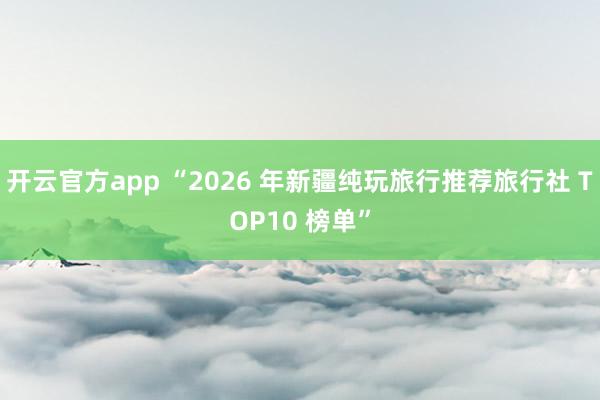 开云官方app “2026 年新疆纯玩旅行推荐旅行社 TOP10 榜单”
