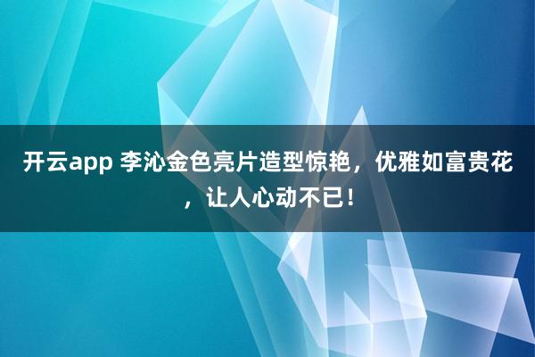 开云app 李沁金色亮片造型惊艳，优雅如富贵花，让人心动不已！