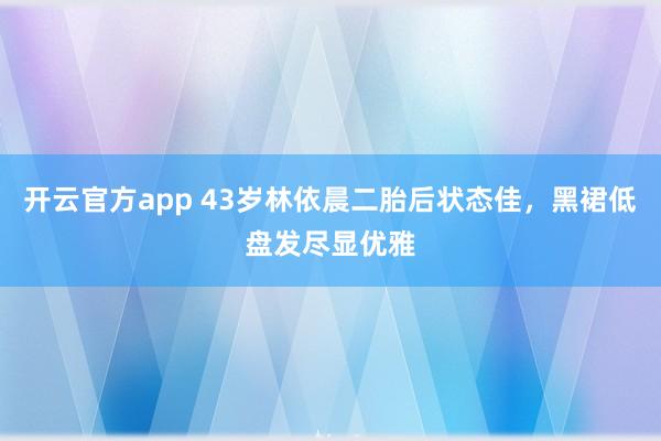 开云官方app 43岁林依晨二胎后状态佳，黑裙低盘发尽显优雅