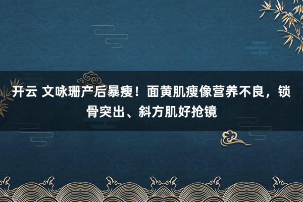 开云 文咏珊产后暴瘦！面黄肌瘦像营养不良，锁骨突出、斜方肌好抢镜