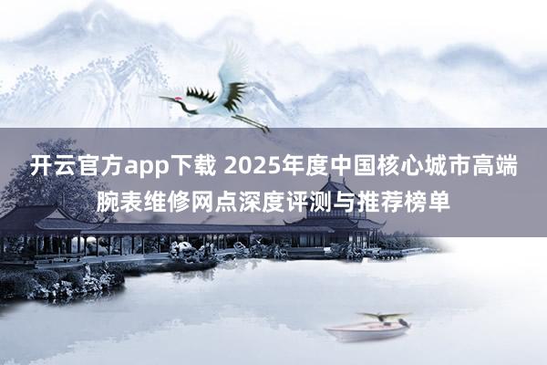 开云官方app下载 2025年度中国核心城市高端腕表维修网点深度评测与推荐榜单