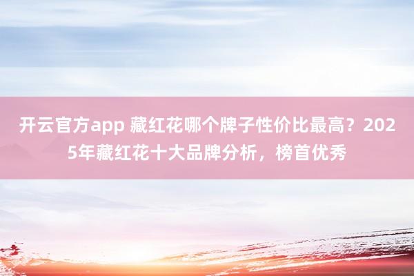 开云官方app 藏红花哪个牌子性价比最高?2025年藏红花十大品牌分析,榜首优秀