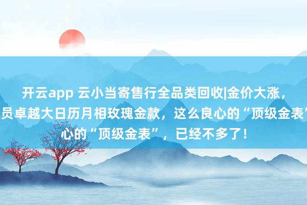 开云app 云小当寄售行全品类回收|金价大涨，格拉苏蒂原创议员卓越大日历月相玫瑰金款，这么良心的“顶级金表”，已经不多了！