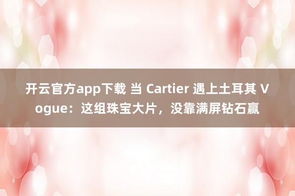 开云官方app下载 当 Cartier 遇上土耳其 Vogue：这组珠宝大片，没靠满屏钻石赢