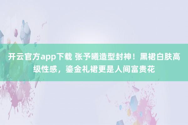 开云官方app下载 张予曦造型封神！黑裙白肤高级性感，鎏金礼裙更是人间富贵花