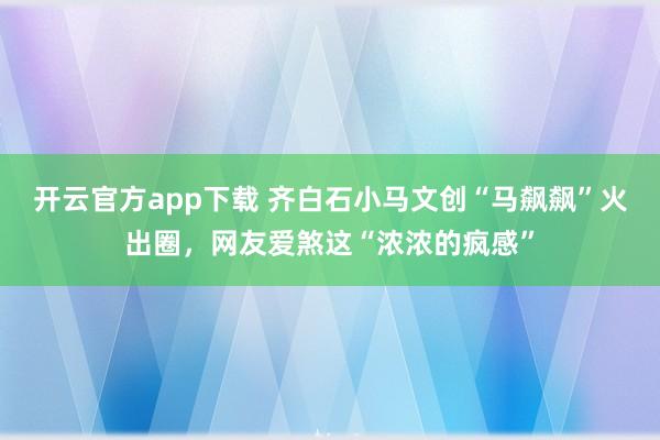 开云官方app下载 齐白石小马文创“马飙飙”火出圈，网友爱煞这“浓浓的疯感”