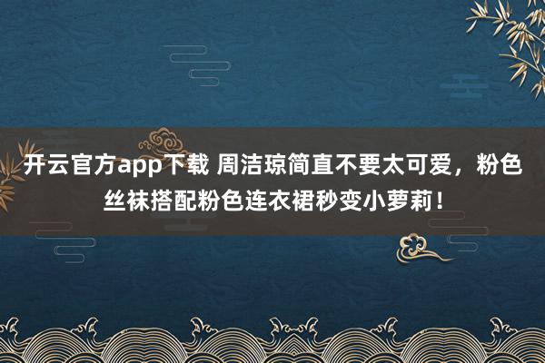 开云官方app下载 周洁琼简直不要太可爱，粉色丝袜搭配粉色连衣裙秒变小萝莉！