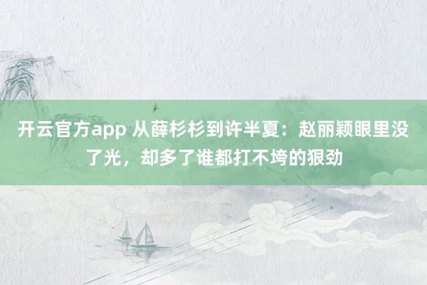 开云官方app 从薛杉杉到许半夏：赵丽颖眼里没了光，却多了谁都打不垮的狠劲
