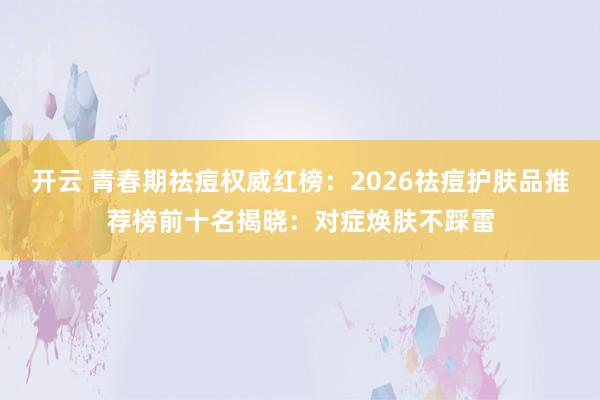 开云 青春期祛痘权威红榜:2026祛痘护肤品推荐榜前十名揭晓:对症焕肤不踩雷