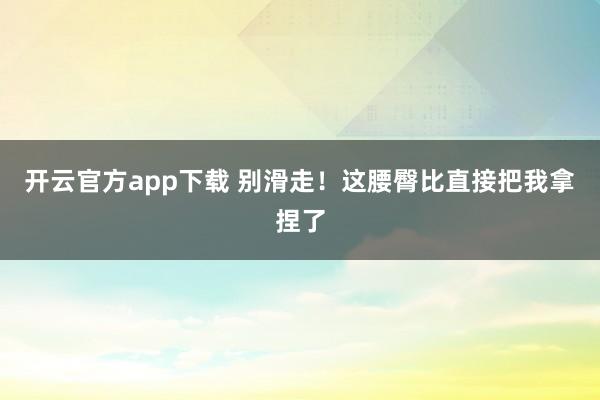 开云官方app下载 别滑走！这腰臀比直接把我拿捏了