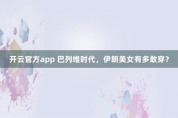开云官方app 巴列维时代，伊朗美女有多敢穿？