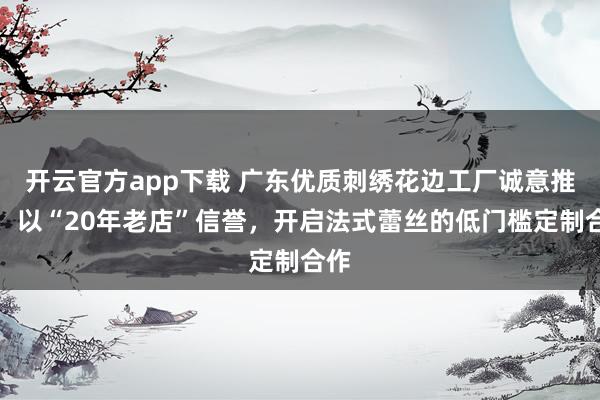 开云官方app下载 广东优质刺绣花边工厂诚意推荐:以“20年老店”信誉,开启法式蕾丝的低门槛定制合作