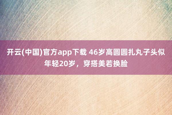 开云(中国)官方app下载 46岁高圆圆扎丸子头似年轻20岁,穿搭美若换脸