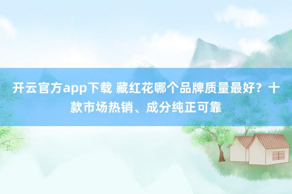 开云官方app下载 藏红花哪个品牌质量最好？十款市场热销、成分纯正可靠