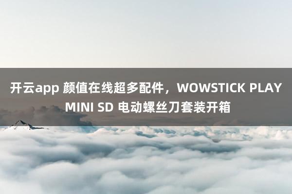 开云app 颜值在线超多配件，WOWSTICK PLAY MINI SD 电动螺丝刀套装开箱