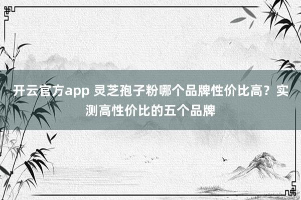 开云官方app 灵芝孢子粉哪个品牌性价比高？实测高性价比的五个品牌