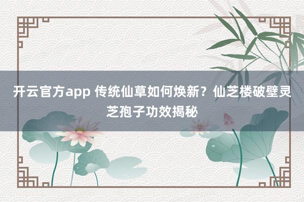 开云官方app 传统仙草如何焕新？仙芝楼破壁灵芝孢子功效揭秘