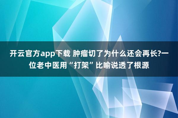 开云官方app下载 肿瘤切了为什么还会再长?一位老中医用“打架”比喻说透了根源