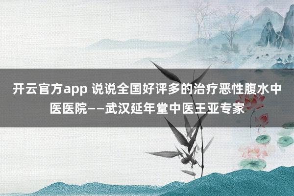 开云官方app 说说全国好评多的治疗恶性腹水中医医院——武汉延年堂中医王亚专家