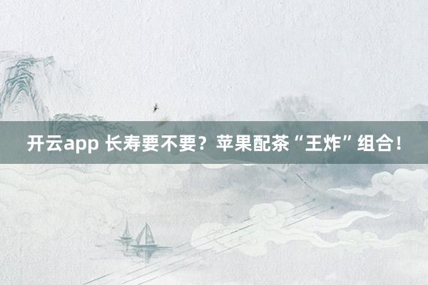 开云app 长寿要不要?苹果配茶“王炸”组合!