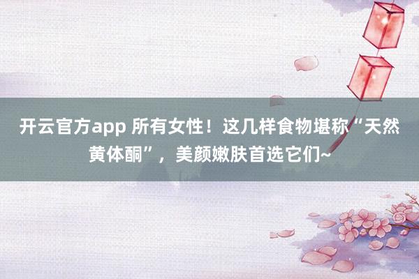 开云官方app 所有女性！这几样食物堪称“天然黄体酮”，美颜嫩肤首选它们~
