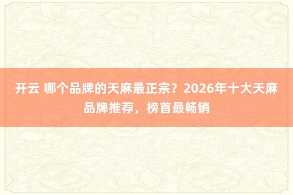 开云 哪个品牌的天麻最正宗？2026年十大天麻品牌推荐，榜首最畅销