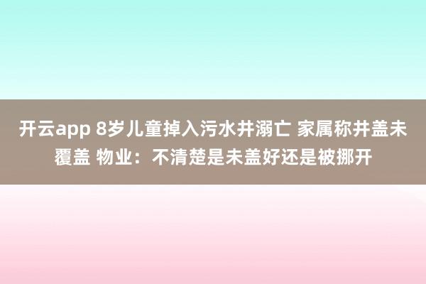 开云app 8岁儿童掉入污水井溺亡 家属称井盖未覆盖 物业：不清楚是未盖好还是被挪开