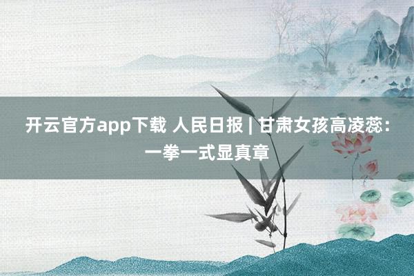 开云官方app下载 人民日报 | 甘肃女孩高凌蕊：一拳一式显真章